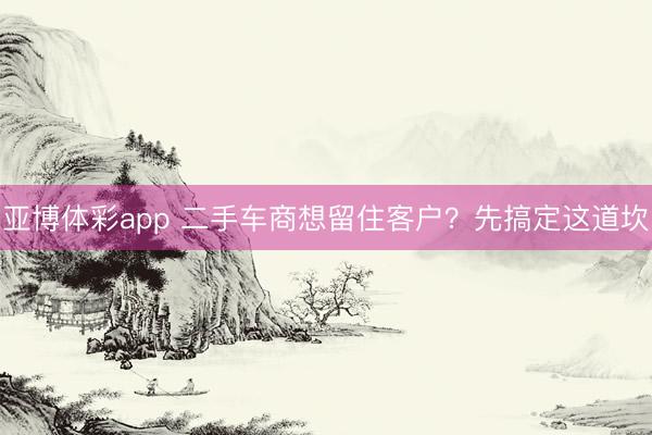亚博体彩app 二手车商想留住客户?先搞定这道坎