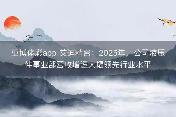 亚博体彩app 艾迪精密：2025年，公司液压件事业部营收增速大幅领先行业水平
