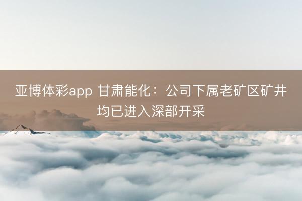 亚博体彩app 甘肃能化：公司下属老矿区矿井均已进入深部开采