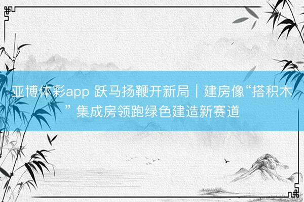 亚博体彩app 跃马扬鞭开新局｜建房像“搭积木” 集成房领跑绿色建造新赛道