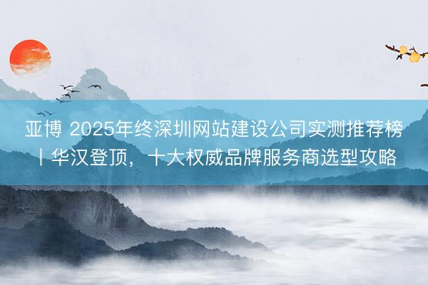 亚博 2025年终深圳网站建设公司实测推荐榜丨华汉登顶，十大权威品牌服务商选型攻略