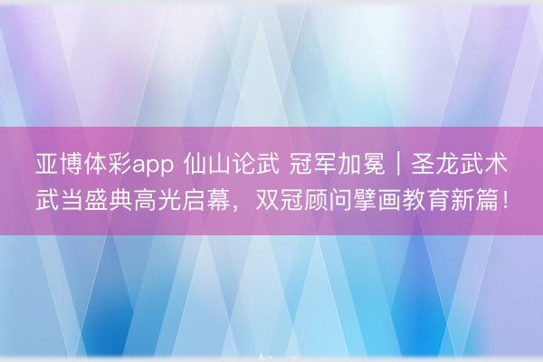 亚博体彩app 仙山论武 冠军加冕｜圣龙武术武当盛典高光启幕，双冠顾问擘画教育新篇！