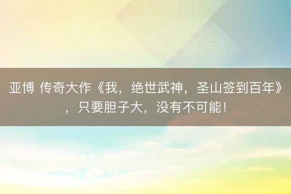 亚博 传奇大作《我，绝世武神，圣山签到百年》，只要胆子大，没有不可能！