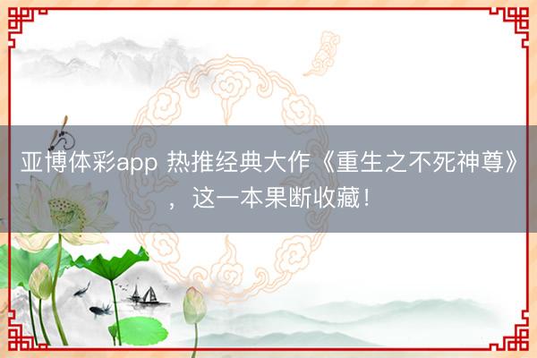 亚博体彩app 热推经典大作《重生之不死神尊》,这一本果断收藏!
