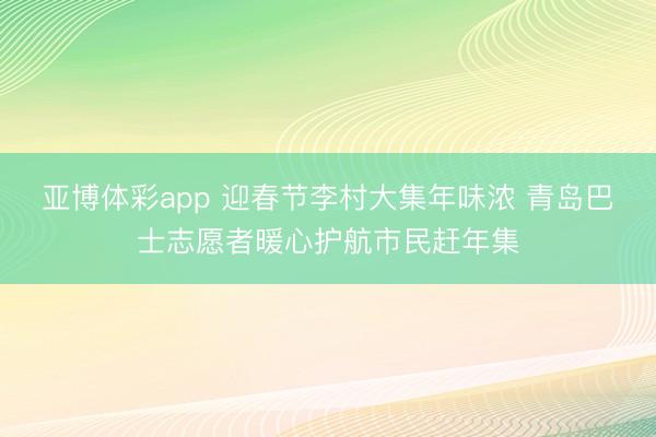 亚博体彩app 迎春节李村大集年味浓 青岛巴士志愿者暖心护航市民赶年集