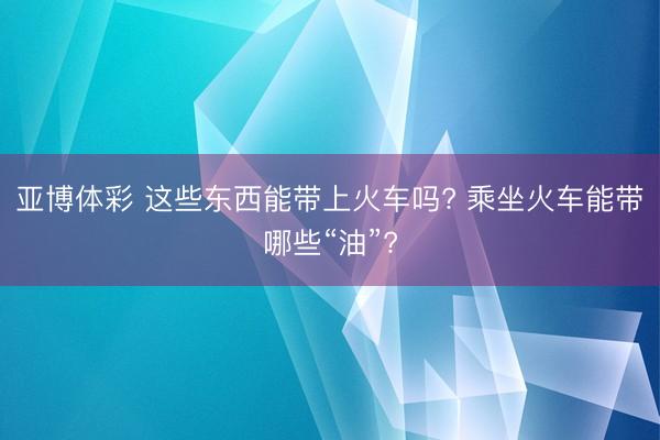 亚博体彩 这些东西能带上火车吗? 乘坐火车能带哪些“油”?