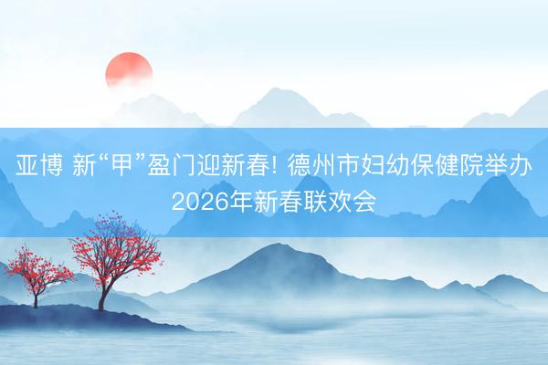 亚博 新“甲”盈门迎新春! 德州市妇幼保健院举办2026年新春联欢会