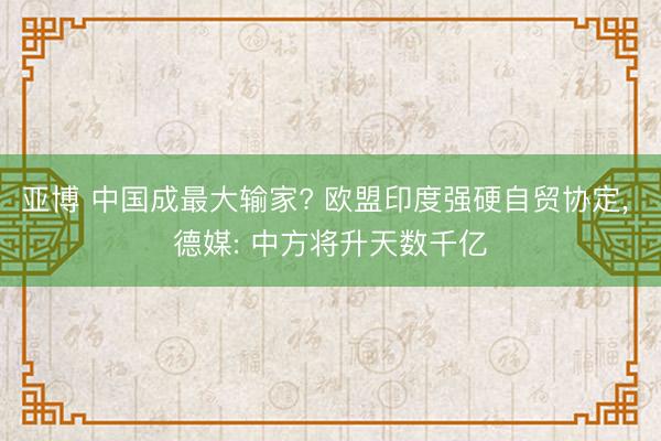亚博 中国成最大输家? 欧盟印度强硬自贸协定, 德媒: 中方将升天数千亿