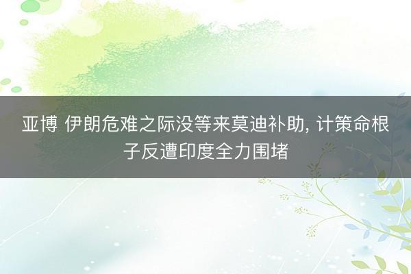 亚博 伊朗危难之际没等来莫迪补助， 计策命根子反遭印度全力围堵
