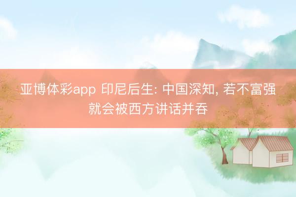 亚博体彩app 印尼后生: 中国深知, 若不富强就会被西方讲话并吞