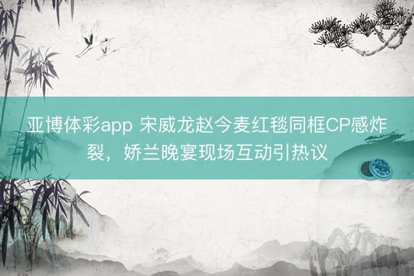 亚博体彩app 宋威龙赵今麦红毯同框CP感炸裂,娇兰晚宴现场互动引热议