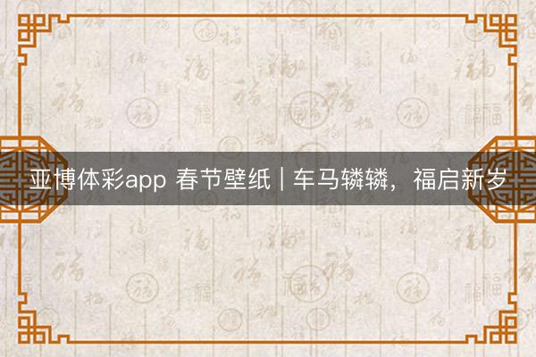 亚博体彩app 春节壁纸 | 车马辚辚，福启新岁