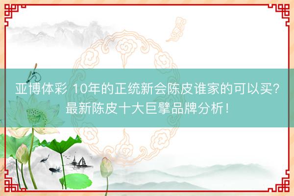 亚博体彩 10年的正统新会陈皮谁家的可以买？最新陈皮十大巨擘品牌分析！