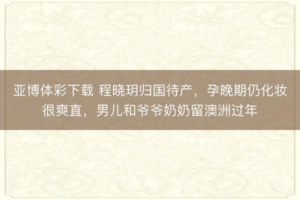 亚博体彩下载 程晓玥归国待产,孕晚期仍化妆很爽直,男儿和爷爷奶奶留澳洲过年
