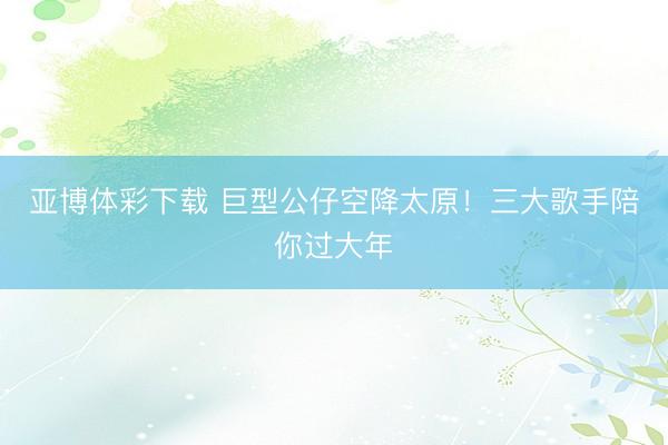 亚博体彩下载 巨型公仔空降太原!三大歌手陪你过大年