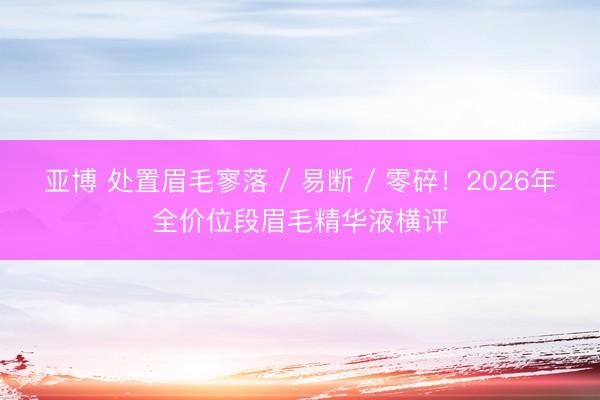 亚博 处置眉毛寥落 / 易断 / 零碎！2026年全价位段眉毛精华液横评