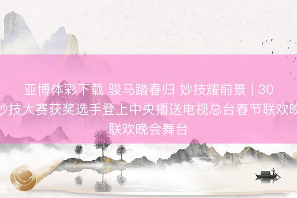 亚博体彩下载 骏马踏春归 妙技耀前景 | 30名世界妙技大赛获奖选手登上中央播送电视总台春节联欢晚会舞台