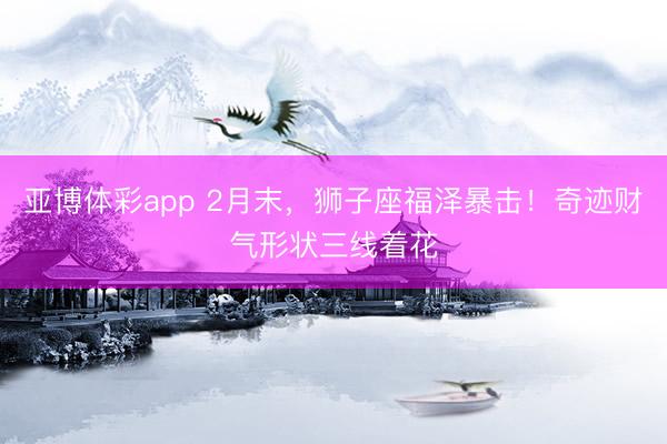 亚博体彩app 2月末,狮子座福泽暴击!奇迹财气形状三线着花