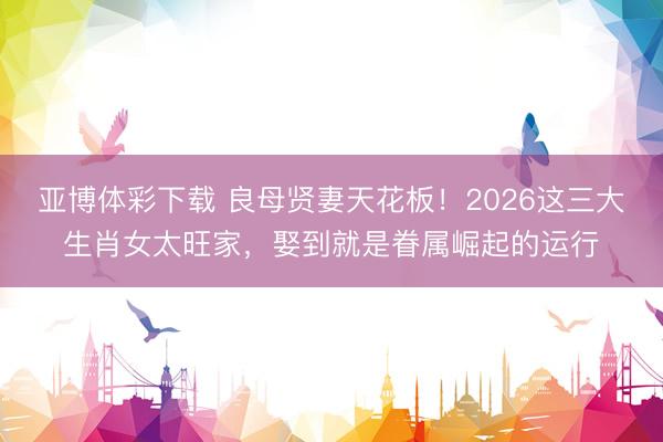 亚博体彩下载 良母贤妻天花板!2026这三大生肖女太旺家,娶到就是眷属崛起的运行