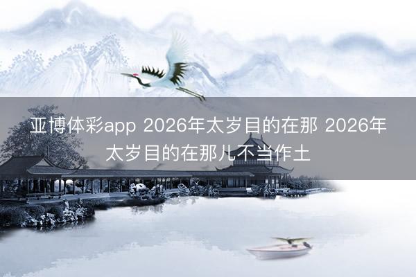 亚博体彩app 2026年太岁目的在那 2026年太岁目的在那儿不当作土