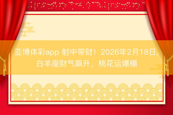 亚博体彩app 射中带财！2026年2月18日，白羊座财气飙升，桃花运爆棚