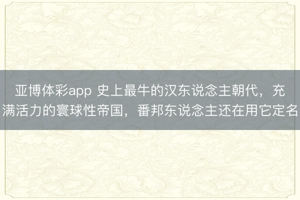 亚博体彩app 史上最牛的汉东说念主朝代，充满活力的寰球性帝国，番邦东说念主还在用它定名