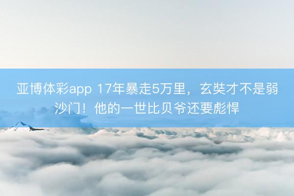 亚博体彩app 17年暴走5万里,玄奘才不是弱沙门!他的一世比贝爷还要彪悍