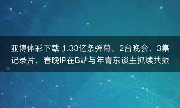 亚博体彩下载 1.33亿条弹幕、2台晚会、3集记录片,春晚IP在B站与年青东谈主抓续共振