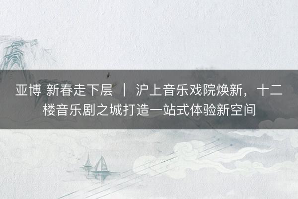 亚博 新春走下层 | 沪上音乐戏院焕新,十二楼音乐剧之城打造一站式体验新空间