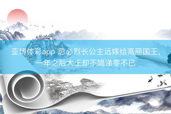 亚博体彩app 忽必烈长公主远嫁给高丽国王,一年之后大王却不竭涕零不已