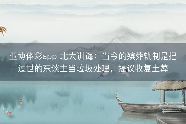 亚博体彩app 北大训诲:当今的殡葬轨制是把过世的东谈主当垃圾处理,提议收复土葬
