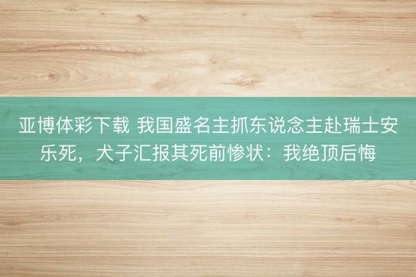 亚博体彩下载 我国盛名主抓东说念主赴瑞士安乐死，犬子汇报其死前惨状：我绝顶后悔