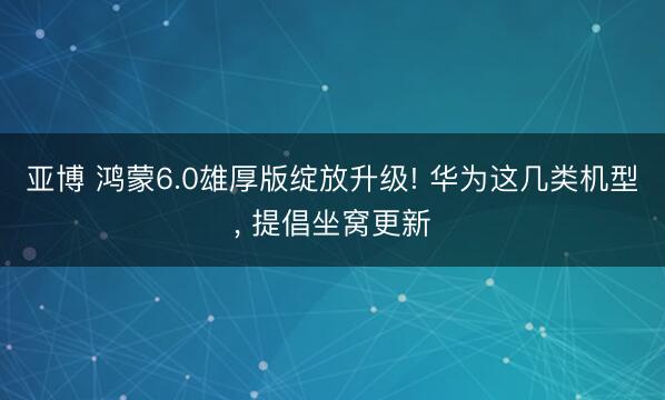 亚博 鸿蒙6.0雄厚版绽放升级! 华为这几类机型, 提倡坐窝更新