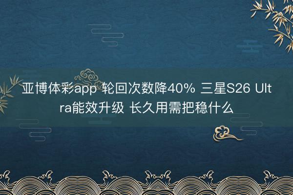 亚博体彩app 轮回次数降40% 三星S26 Ultra能效升级 长久用需把稳什么