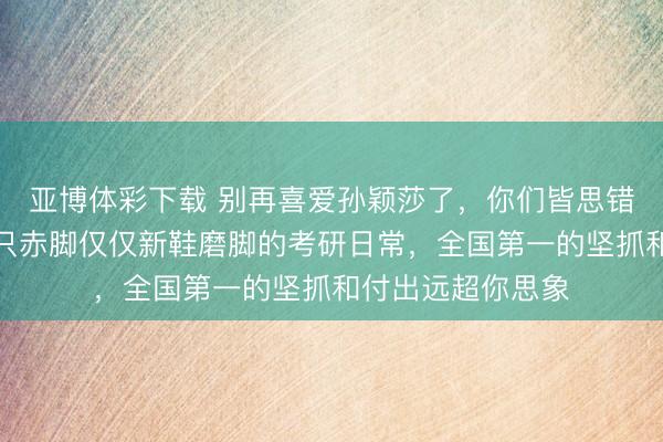 亚博体彩下载 别再喜爱孙颖莎了,你们皆思错了,一只拖鞋一只赤脚仅仅新鞋磨脚的考研日常,全国第一的坚抓和付出远超你思象