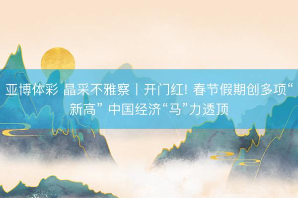 亚博体彩 晶采不雅察丨开门红! 春节假期创多项“新高” 中国经济“马”力透顶