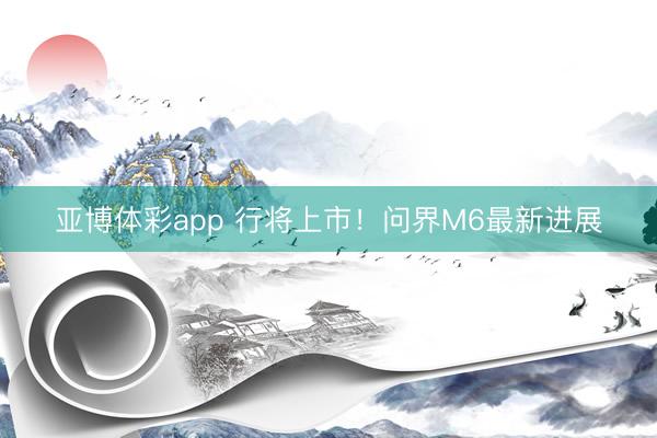 亚博体彩app 行将上市！问界M6最新进展