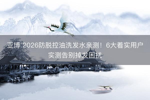 亚博 2026防脱控油洗发水亲测！6大着实用户实测告别掉发困扰