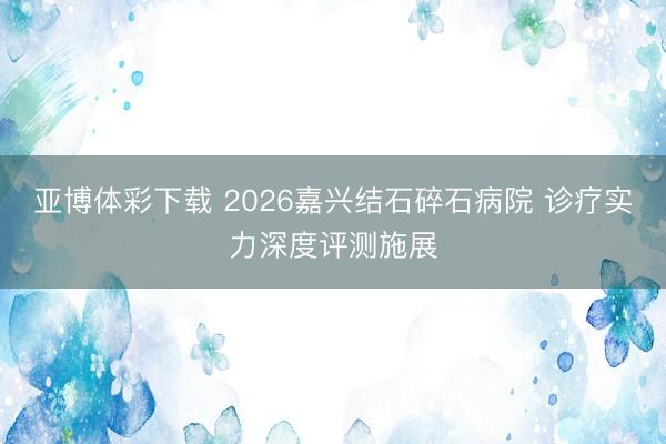 亚博体彩下载 2026嘉兴结石碎石病院 诊疗实力深度评测施展