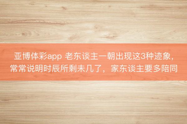 亚博体彩app 老东谈主一朝出现这3种迹象，常常说明时辰所剩未几了，家东谈主要多陪同