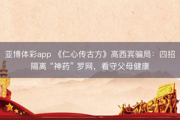 亚博体彩app 《仁心传古方》高西宾骗局：四招隔离 “神药” 罗网，看守父母健康