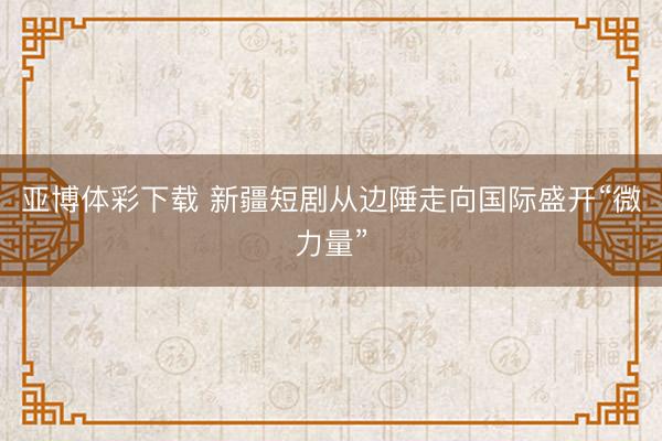 亚博体彩下载 新疆短剧从边陲走向国际盛开“微力量”