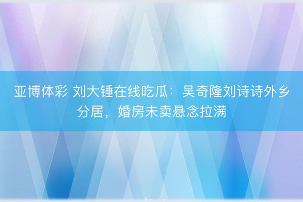 亚博体彩 刘大锤在线吃瓜:吴奇隆刘诗诗外乡分居,婚房未卖悬念拉满