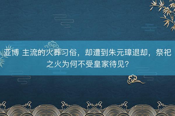 亚博 主流的火葬习俗，却遭到朱元璋退却，祭祀之火为何不受皇家待见？
