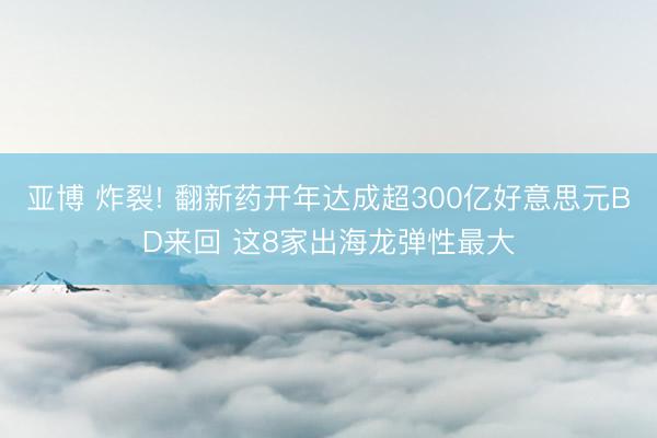 亚博 炸裂! 翻新药开年达成超300亿好意思元BD来回 这8家出海龙弹性最大