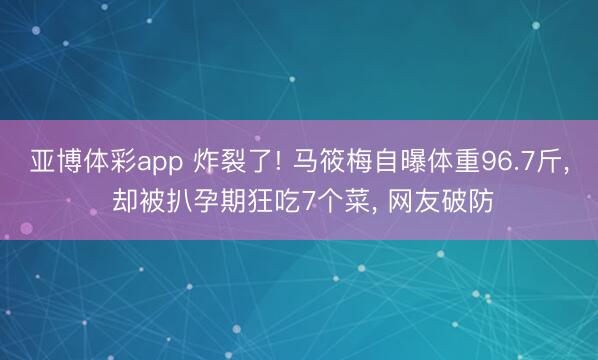 亚博体彩app 炸裂了! 马筱梅自曝体重96.7斤， 却被扒孕期狂吃7个菜， 网友破防