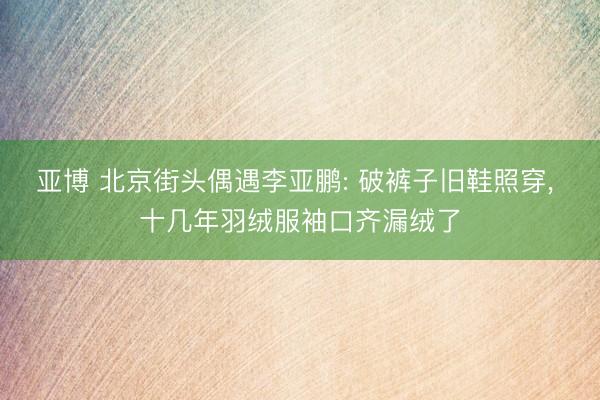 亚博 北京街头偶遇李亚鹏: 破裤子旧鞋照穿， 十几年羽绒服袖口齐漏绒了