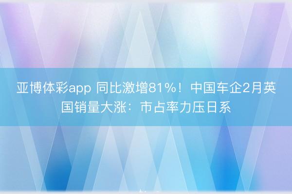 亚博体彩app 同比激增81%！中国车企2月英国销量大涨：市占率力压日系