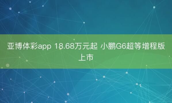 亚博体彩app 18.68万元起 小鹏G6超等增程版上市