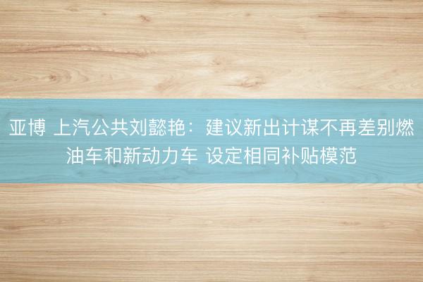 亚博 上汽公共刘懿艳:建议新出计谋不再差别燃油车和新动力车 设定相同补贴模范
